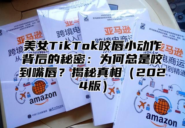 美女TikTok咬唇小动作背后的秘密：为何总是咬到嘴唇？揭秘真相2025版