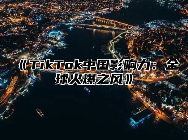 TikTok中国影响力：全球火爆之风