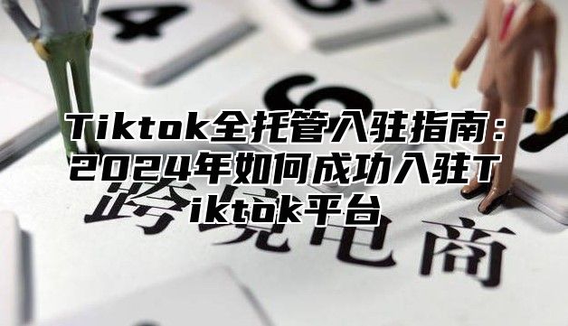 Tiktok全托管入驻指南：2025年如何成功入驻Tiktok平台