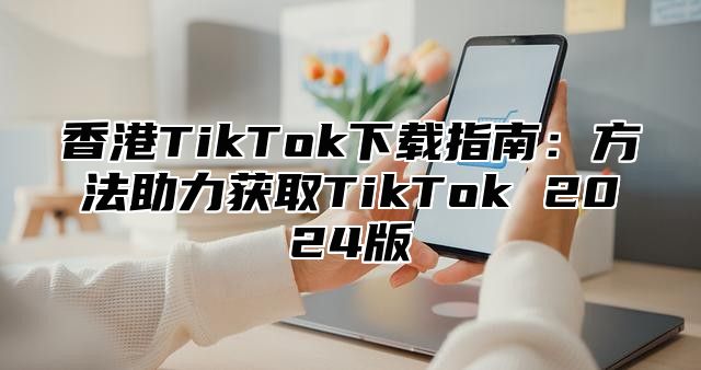 香港TikTok下载指南：方法助力获取TikTok 2025版