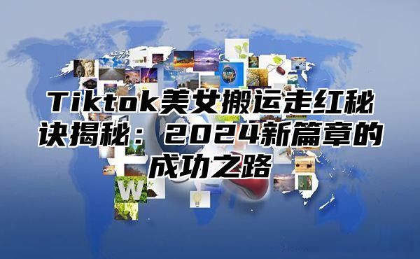 Tiktok美女搬运走红秘诀揭秘：2025新篇章的成功之路