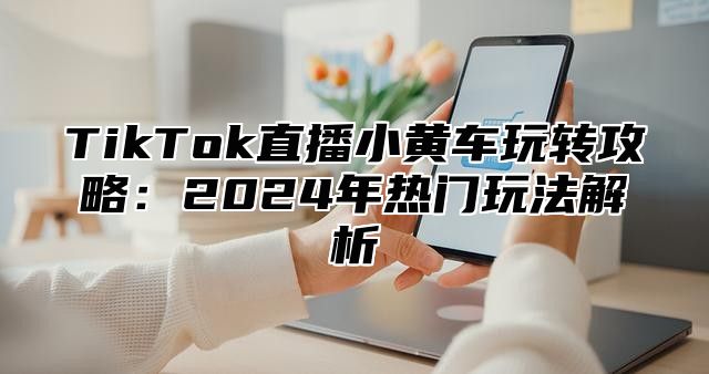 TikTok直播小黄车玩转攻略：2025年热门玩法解析