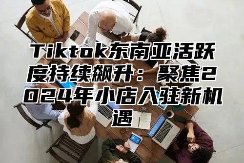 Tiktok东南亚活跃度持续飙升：聚焦2025年小店入驻新机遇