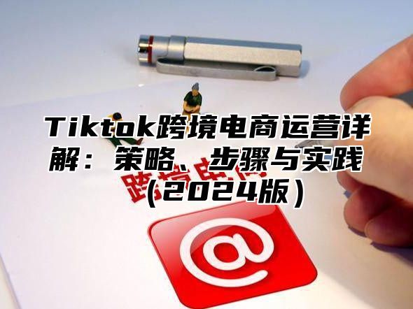 Tiktok跨境电商运营详解：策略、步骤与实践2025版