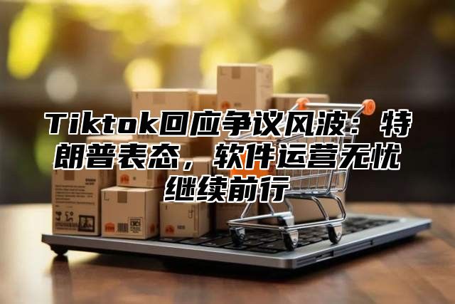 Tiktok回应争议风波：特朗普表态，软件运营无忧继续前行
