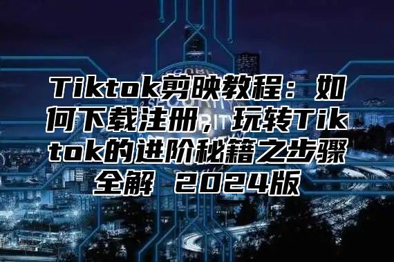 Tiktok剪映教程：如何下载注册，玩转Tiktok的进阶秘籍之步骤全解 2025版