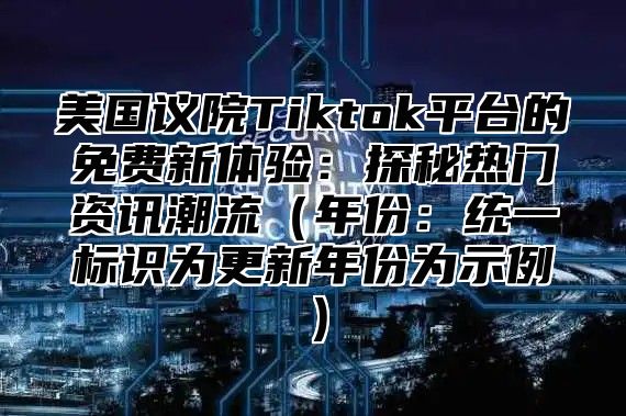 美国议院Tiktok平台的免费新体验：探秘热门资讯潮流年份：统一标识为更新年份为示例