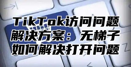 TikTok访问问题解决方案：无梯子如何解决打开问题