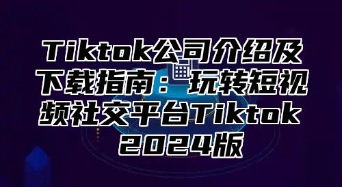 Tiktok公司介绍及下载指南：玩转短视频社交平台Tiktok 2025版