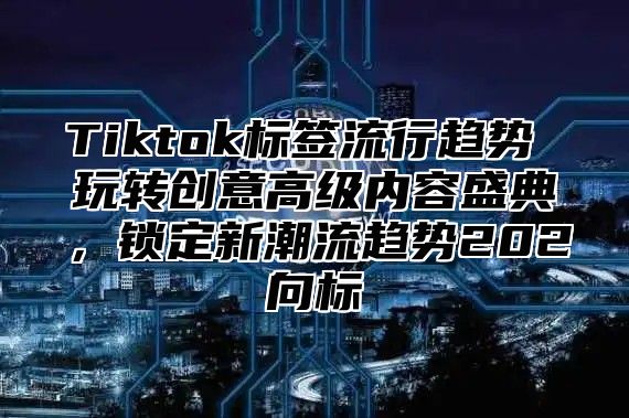 Tiktok标签流行趋势 玩转创意高级内容盛典，锁定新潮流趋势202向标