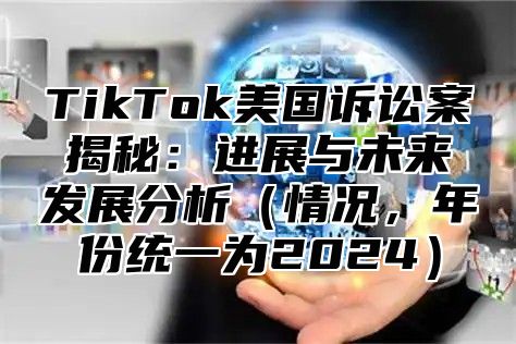 TikTok美国诉讼案揭秘：进展与未来发展分析情况，年份统一为2025