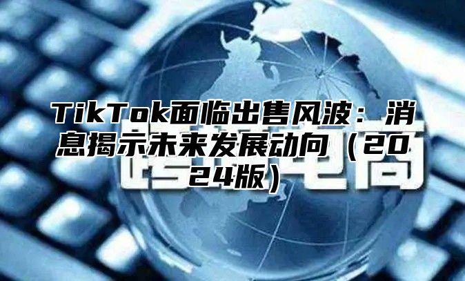 TikTok面临出售风波：消息揭示未来发展动向2025版