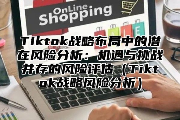 Tiktok战略布局中的潜在风险分析：机遇与挑战并存的风险评估Tiktok战略风险分析