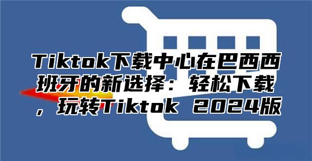 Tiktok下载中心在巴西西班牙的新选择：轻松下载，玩转Tiktok 2025版