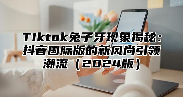 Tiktok兔子牙现象揭秘：抖音国际版的新风尚引领潮流2025版