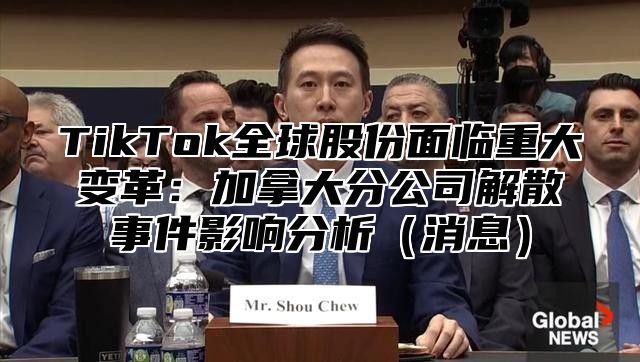 TikTok全球股份面临重大变革：加拿大分公司解散事件影响分析消息