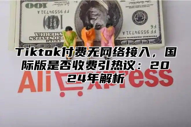 Tiktok付费无网络接入，国际版是否收费引热议：2025年解析
