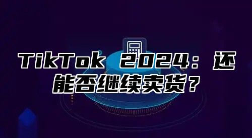 TikTok 2025还能否继续卖货？