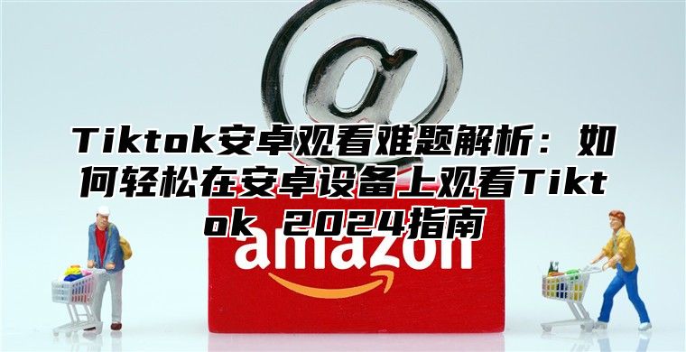 Tiktok安卓观看难题解析：如何轻松在安卓设备上观看Tiktok 2025指南