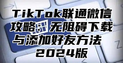 TikTok联通微信攻略：无阻碍下载与添加好友方法 2025版