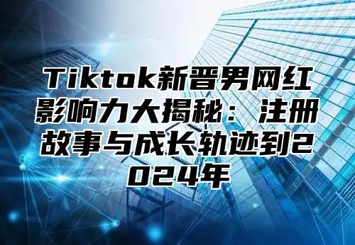 Tiktok新晋男网红影响力大揭秘：注册故事与成长轨迹到2025年