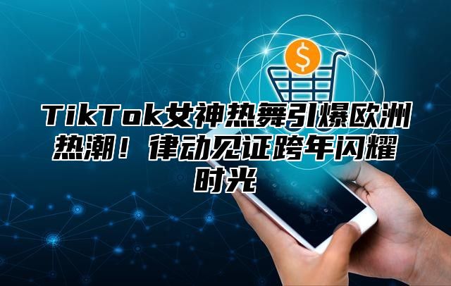 TikTok女神热舞引爆欧洲热潮！律动见证跨年闪耀时光
