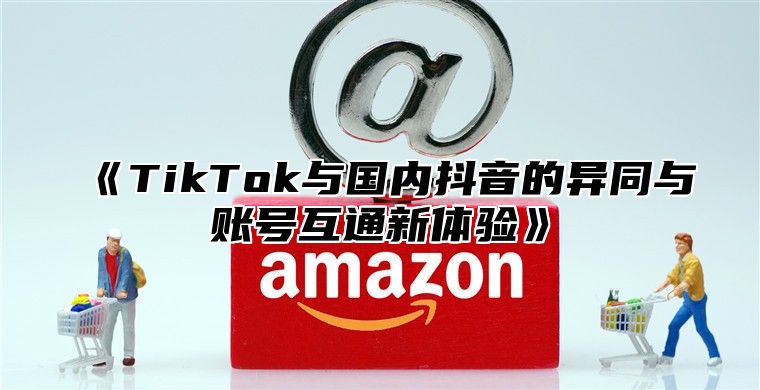 TikTok与国内抖音的异同与账号互通新体验