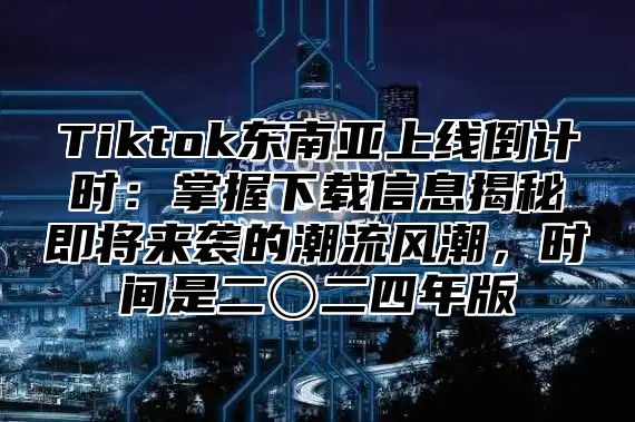 Tiktok东南亚上线倒计时：掌握下载信息揭秘即将来袭的潮流风潮，时间是二〇二四年版