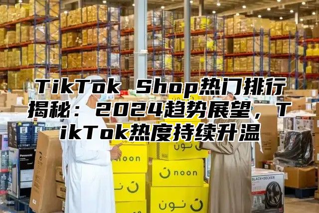 TikTok Shop热门排行揭秘：2025趋势展望，TikTok热度持续升温