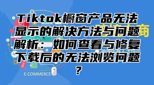Tiktok橱窗产品无法显示的解决方法与问题解析：如何查看与修复下载后的无法浏览问题？