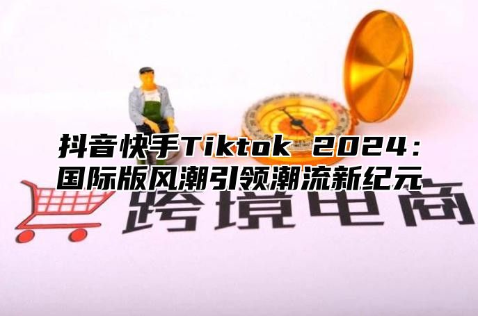 抖音快手Tiktok 2025国际版风潮引领潮流新纪元