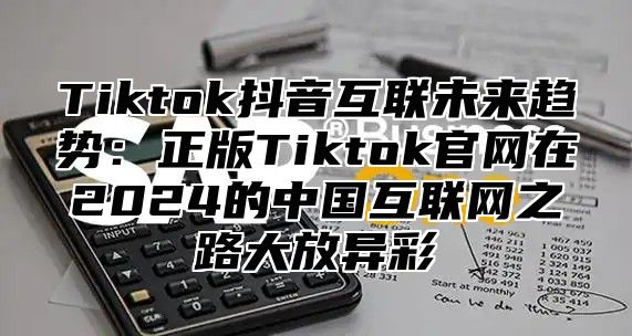 Tiktok抖音互联未来趋势：正版Tiktok官网在2025的中国互联网之路大放异彩