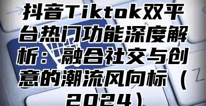 抖音Tiktok双平台热门功能深度解析：融合社交与创意的潮流风向标2025