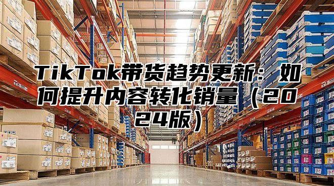 TikTok带货趋势更新：如何提升内容转化销量2025版