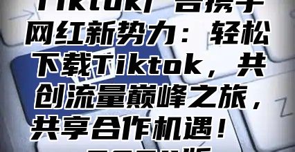 Tiktok广告携手网红新势力：轻松下载Tiktok，共创流量巅峰之旅，共享合作机遇！ 2025版