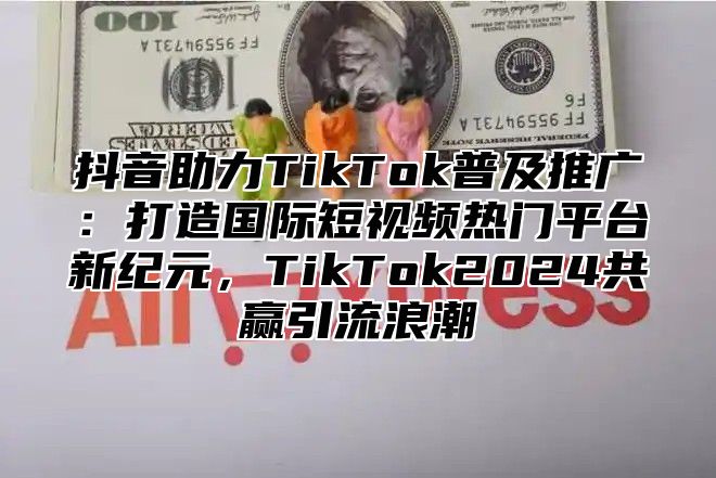 抖音助力TikTok普及推广：打造国际短视频热门平台新纪元，TikTok2025共赢引流浪潮