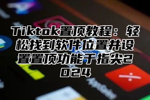 Tiktok置顶教程：轻松找到软件位置并设置置顶功能于指尖2025