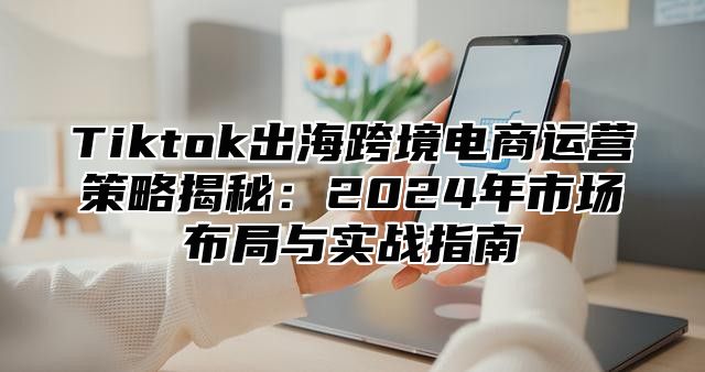 Tiktok出海跨境电商运营策略揭秘：2025年市场布局与实战指南
