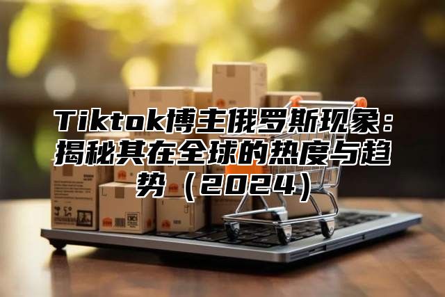Tiktok博主俄罗斯现象：揭秘其在全球的热度与趋势2025