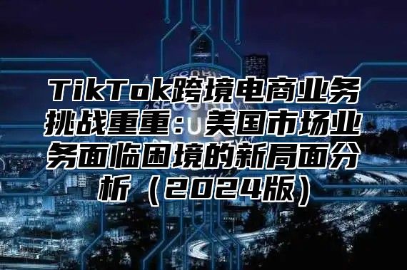 TikTok跨境电商业务挑战重重：美国市场业务面临困境的新局面分析2025版