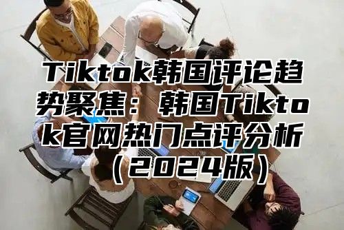 Tiktok韩国评论趋势聚焦：韩国Tiktok官网热门点评分析2025版