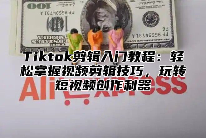 Tiktok剪辑入门教程：轻松掌握视频剪辑技巧，玩转短视频创作利器