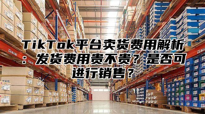 TikTok平台卖货费用解析：发货费用贵不贵？是否可进行销售？