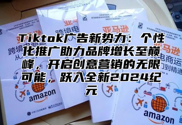 Tiktok广告新势力：个性化推广助力品牌增长至巅峰，开启创意营销的无限可能，跃入全新2025纪元