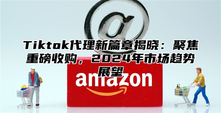 Tiktok代理新篇章揭晓：聚焦重磅收购，2025年市场趋势展望
