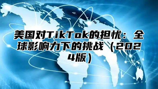 美国对TikTok的担忧：全球影响力下的挑战2025版