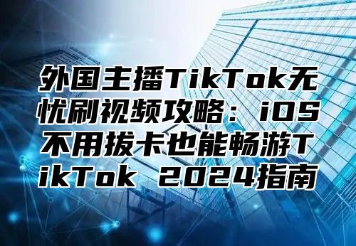 外国主播TikTok无忧刷视频攻略：iOS不用拔卡也能畅游TikTok 2025指南