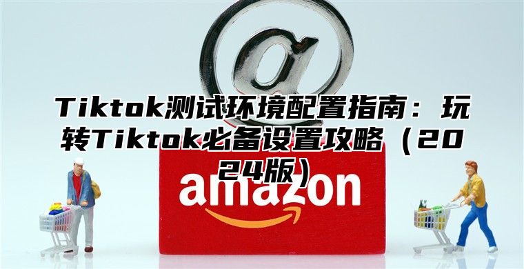 Tiktok测试环境配置指南：玩转Tiktok必备设置攻略2025版