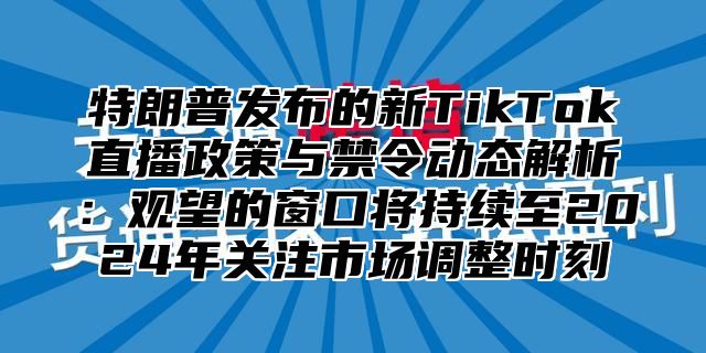 特朗普发布的新TikTok直播政策与禁令动态解析：观望的窗口将持续至2025年关注市场调整时刻