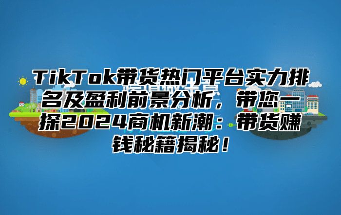 TikTok带货热门平台实力排名及盈利前景分析，带您一探2025商机新潮：带货赚钱秘籍揭秘！